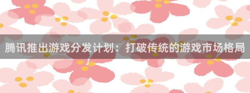 bg大游户外：腾讯推出游戏分发计划：打破传统的游戏市场格局