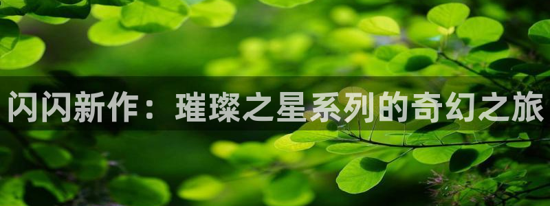 江苏bg大游智得：闪闪新作：璀璨之星系列的奇幻之旅
